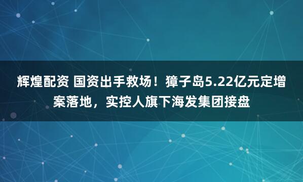 辉煌配资 国资出手救场！獐子岛5.22亿元定增案落地，实控人旗下海发集团接盘