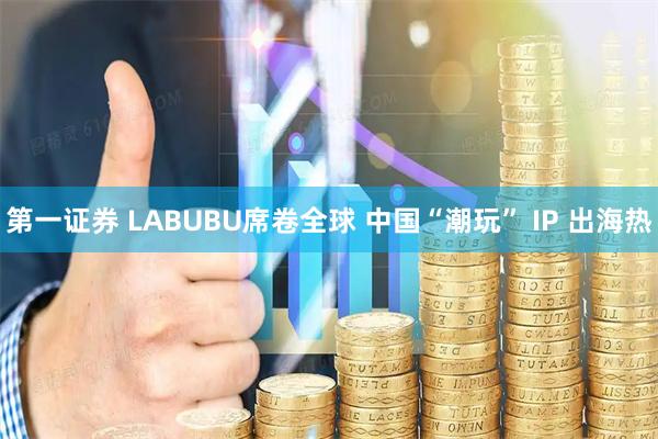 第一证券 LABUBU席卷全球 中国“潮玩” IP 出海热