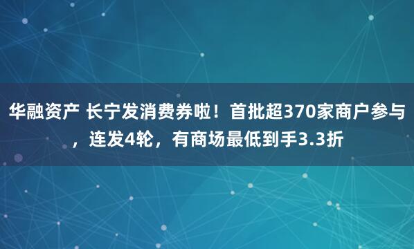 华融资产 长宁发消费券啦！首批超370家商户参与，连发4轮，有商场最低到手3.3折