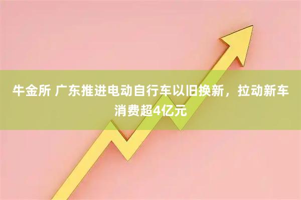 牛金所 广东推进电动自行车以旧换新，拉动新车消费超4亿元