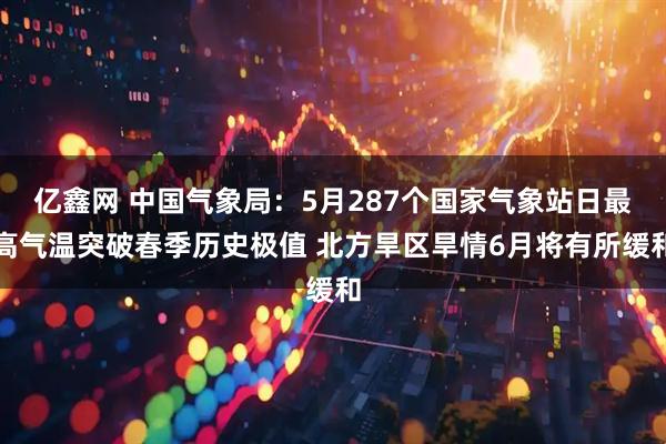 亿鑫网 中国气象局：5月287个国家气象站日最高气温突破春季历史极值 北方旱区旱情6月将有所缓和