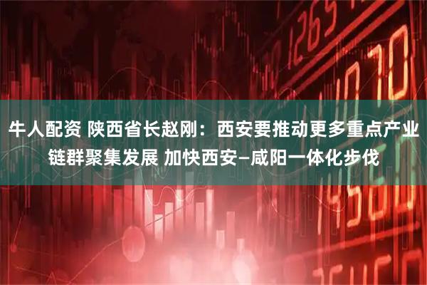 牛人配资 陕西省长赵刚：西安要推动更多重点产业链群聚集发展 加快西安—咸阳一体化步伐