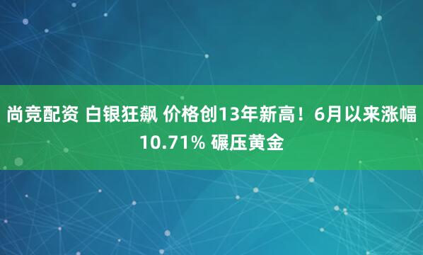 尚竞配资 白银狂飙 价格创13年新高！6月以来涨幅10.71% 碾压黄金