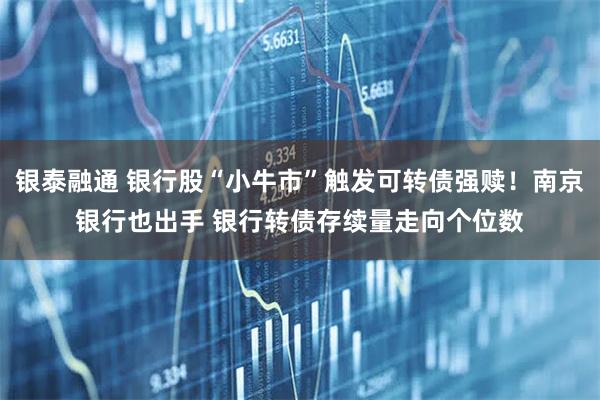 银泰融通 银行股“小牛市”触发可转债强赎！南京银行也出手 银行转债存续量走向个位数