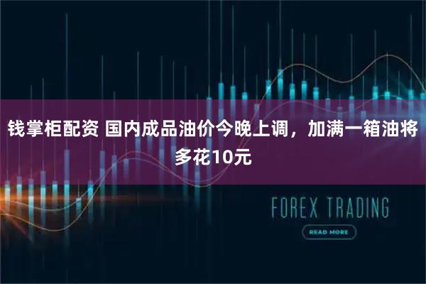 钱掌柜配资 国内成品油价今晚上调，加满一箱油将多花10元