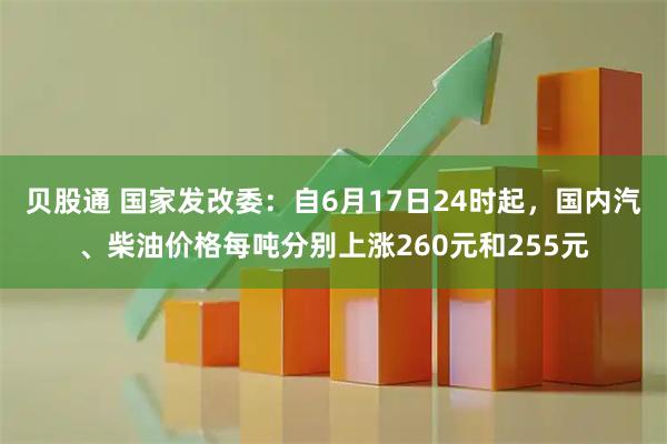 贝股通 国家发改委：自6月17日24时起，国内汽、柴油价格每吨分别上涨260元和255元