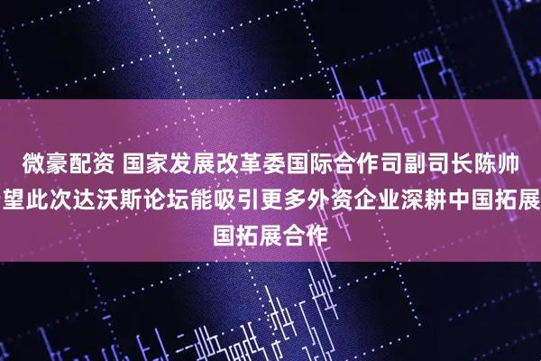 微豪配资 国家发展改革委国际合作司副司长陈帅：希望此次达沃斯论坛能吸引更多外资企业深耕中国拓展合作