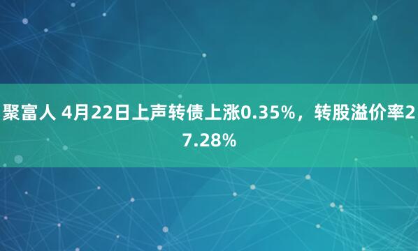 聚富人 4月22日上声转债上涨0.35%，转股溢价率27.28%