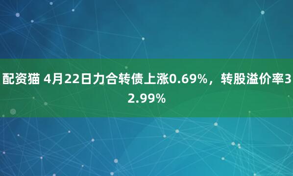 配资猫 4月22日力合转债上涨0.69%，转股溢价率32.99%