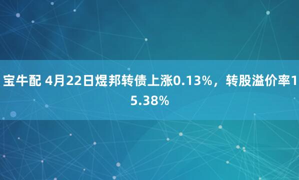 宝牛配 4月22日煜邦转债上涨0.13%，转股溢价率15.38%