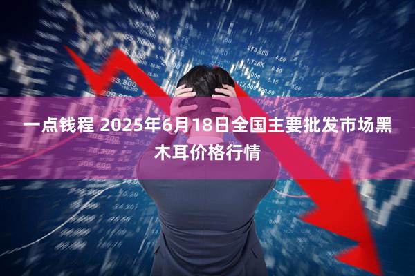 一点钱程 2025年6月18日全国主要批发市场黑木耳价格行情