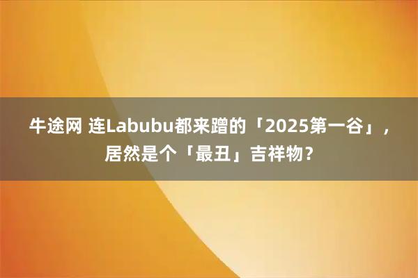 牛途网 连Labubu都来蹭的「2025第一谷」，居然是个「最丑」吉祥物？