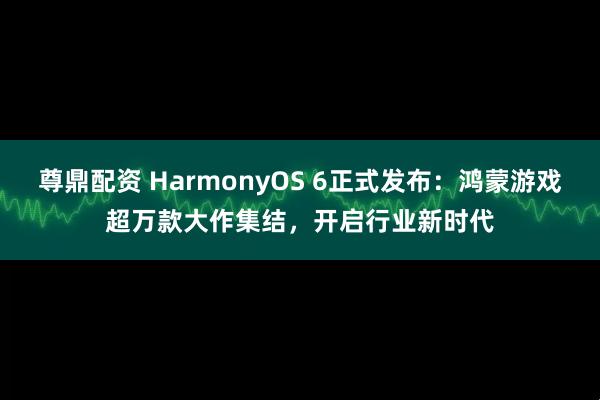 尊鼎配资 HarmonyOS 6正式发布：鸿蒙游戏超万款大作集结，开启行业新时代
