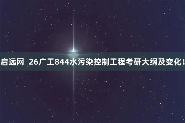 启远网  26广工844水污染控制工程考研大纲及变化！