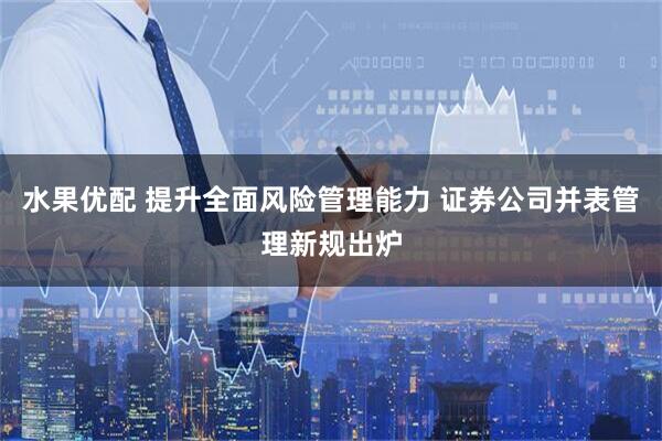 水果优配 提升全面风险管理能力 证券公司并表管理新规出炉