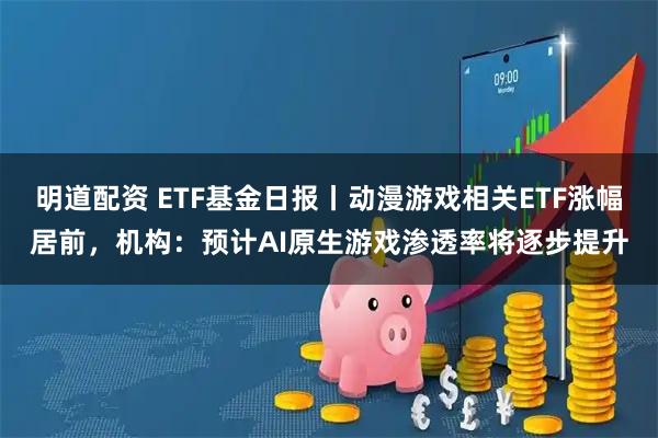 明道配资 ETF基金日报丨动漫游戏相关ETF涨幅居前，机构：预计AI原生游戏渗透率将逐步提升