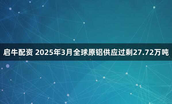 启牛配资 2025年3月全球原铝供应过剩27.72万吨