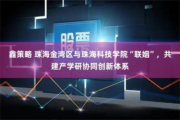 鑫策略 珠海金湾区与珠海科技学院“联姻”，共建产学研协同创新体系