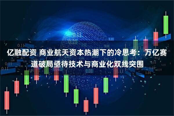 亿融配资 商业航天资本热潮下的冷思考：万亿赛道破局亟待技术与商业化双线突围