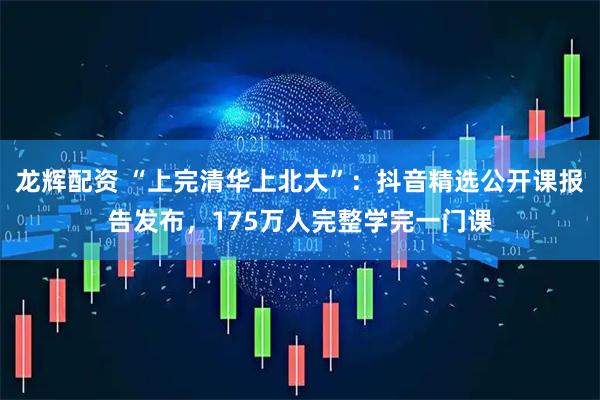 龙辉配资 “上完清华上北大”：抖音精选公开课报告发布，175万人完整学完一门课