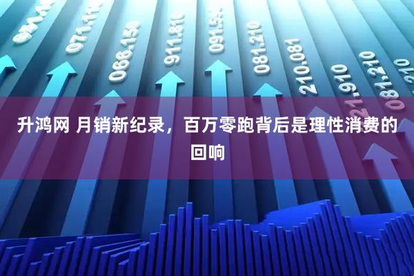 升鸿网 月销新纪录，百万零跑背后是理性消费的回响