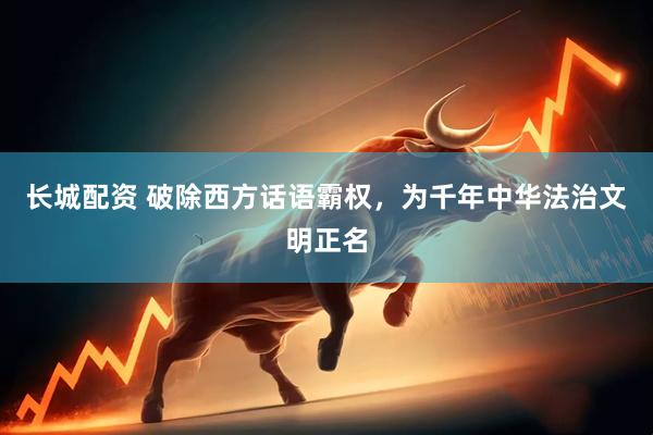 长城配资 破除西方话语霸权，为千年中华法治文明正名