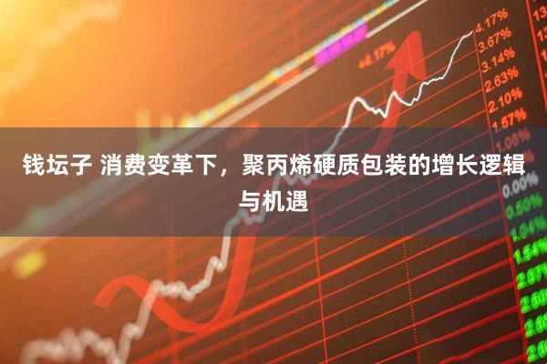 钱坛子 消费变革下，聚丙烯硬质包装的增长逻辑与机遇