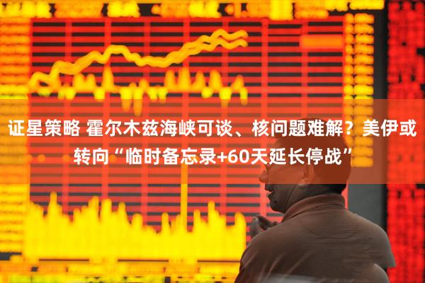 证星策略 霍尔木兹海峡可谈、核问题难解？美伊或转向“临时备忘录+60天延长停战”