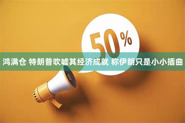 鸿满仓 特朗普吹嘘其经济成就 称伊朗只是小小插曲