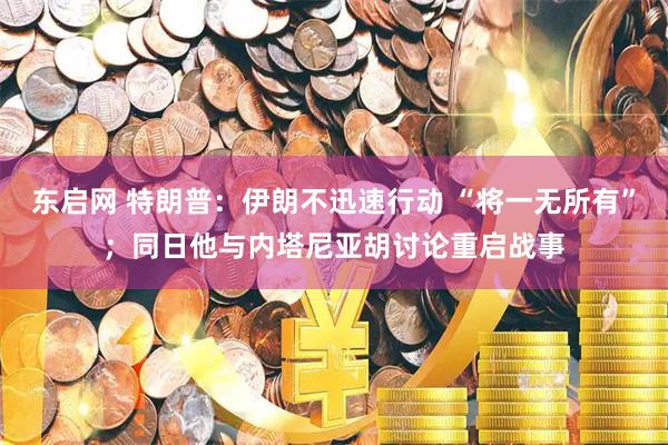 东启网 特朗普：伊朗不迅速行动 “将一无所有”；同日他与内塔尼亚胡讨论重启战事