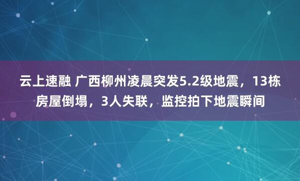 云上速融 广西柳州凌晨突发5.2级地震，13栋房屋倒塌，3人失联，监控拍下地震瞬间