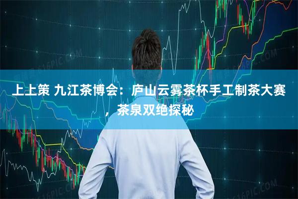 上上策 九江茶博会：庐山云雾茶杯手工制茶大赛，茶泉双绝探秘