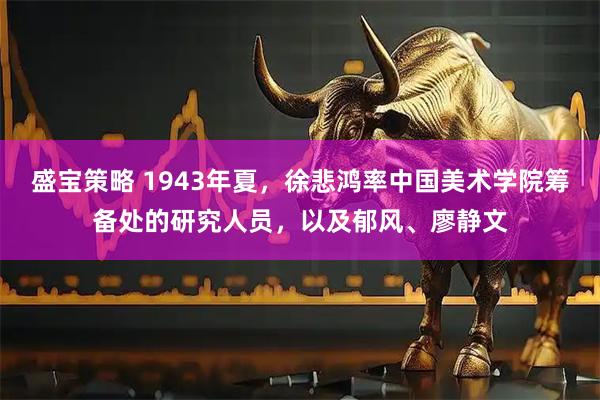 盛宝策略 1943年夏，徐悲鸿率中国美术学院筹备处的研究人员，以及郁风、廖静文