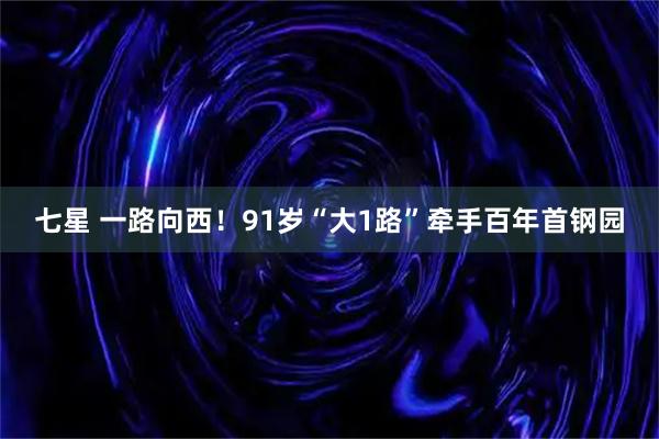 七星 一路向西！91岁“大1路”牵手百年首钢园