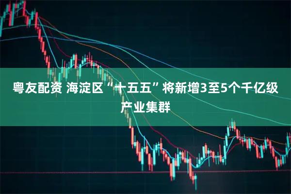 粤友配资 海淀区“十五五”将新增3至5个千亿级产业集群